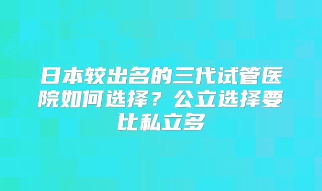 日本较出名的三代试管医院如何选择?公立选择要比私立多