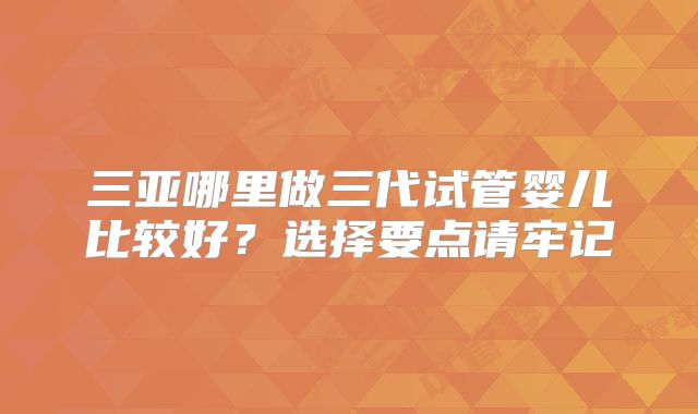 三亚哪里做三代试管婴儿比较好？选择要点请牢记