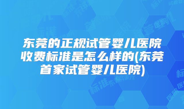 东莞的正规试管婴儿医院收费标准是怎么样的(东莞首家试管婴儿医院)