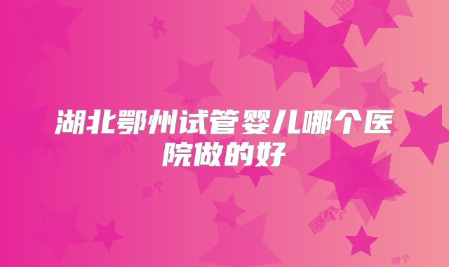 湖北鄂州试管婴儿哪个医院做的好