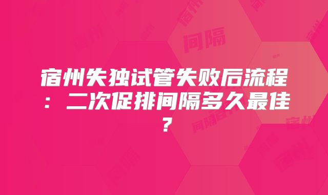 宿州失独试管失败后流程：二次促排间隔多久最佳？
