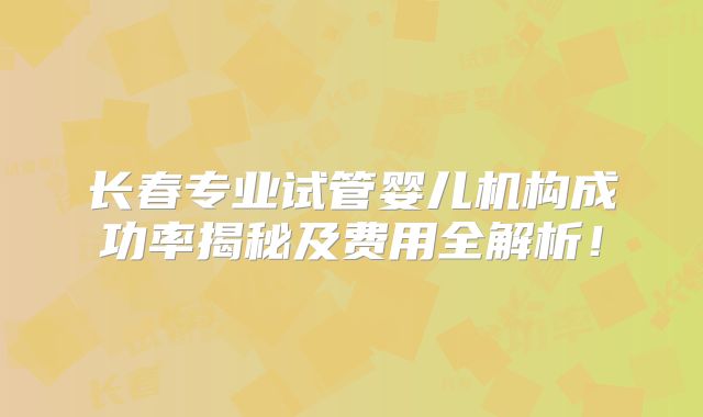 长春专业试管婴儿机构成功率揭秘及费用全解析！