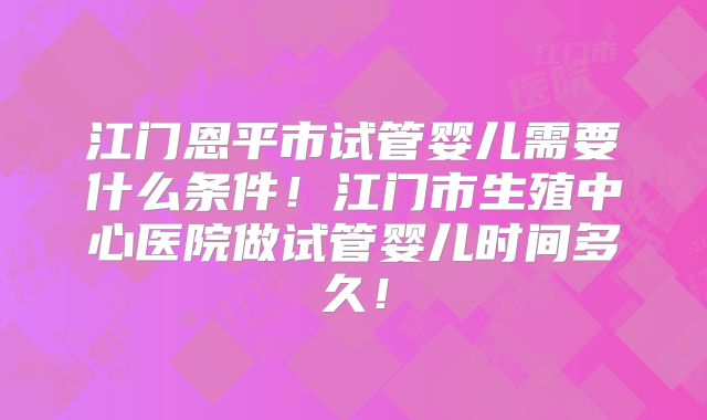 江门恩平市试管婴儿需要什么条件!江门市生殖中心医院做试管婴儿时间多久!