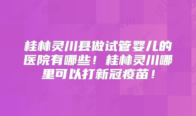 桂林灵川县做试管婴儿的医院有哪些!桂林灵川哪里可以打新冠疫苗!