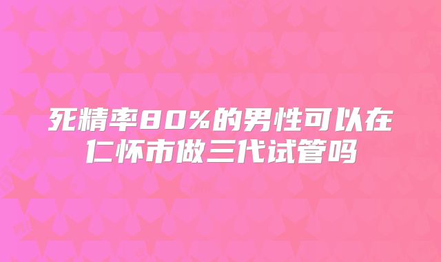 死精率80%的男性可以在仁怀市做三代试管吗