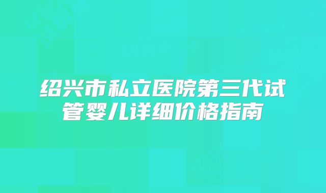 绍兴市私立医院第三代试管婴儿详细价格指南