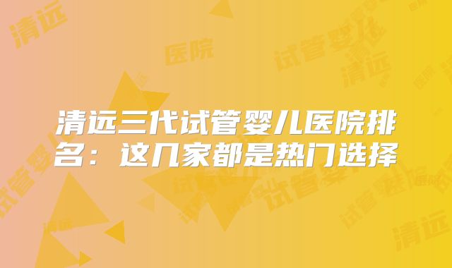 清远三代试管婴儿医院排名:这几家都是热门选择