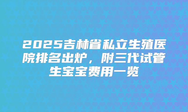 2025吉林省私立生殖医院排名出炉,附三代试管生宝宝费用一览