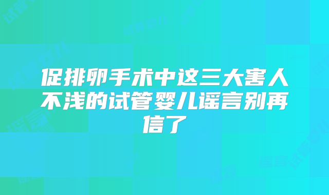 促排卵手术中这三大害人不浅的试管婴儿谣言别再信了