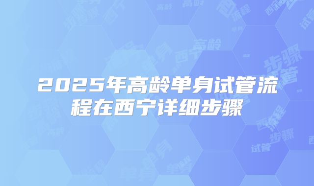 2025年高龄单身试管流程在西宁详细步骤