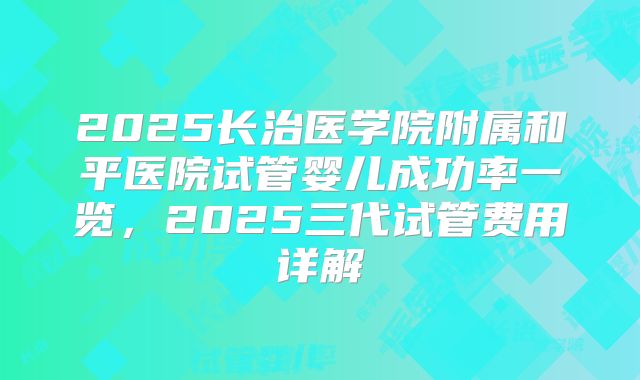2025长治医学院附属和平医院试管婴儿成功率一览,2025三代试管费用详解