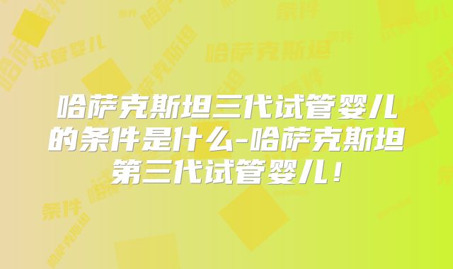哈萨克斯坦三代试管婴儿的条件是什么-哈萨克斯坦第三代试管婴儿！