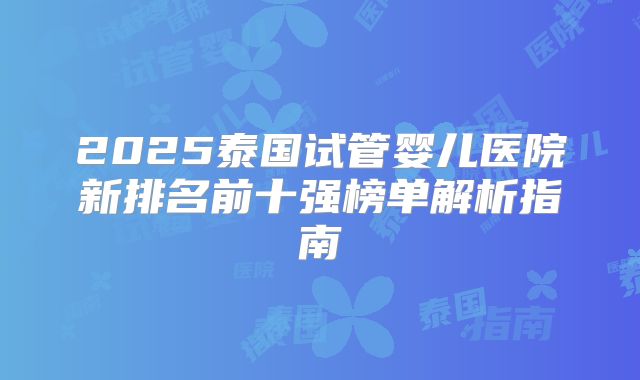2025泰国试管婴儿医院新排名前十强榜单解析指南