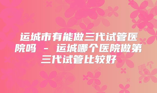 运城市有能做三代试管医院吗 - 运城哪个医院做第三代试管比较好