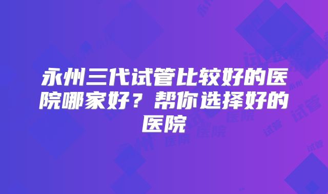 永州三代试管比较好的医院哪家好?帮你选择好的医院