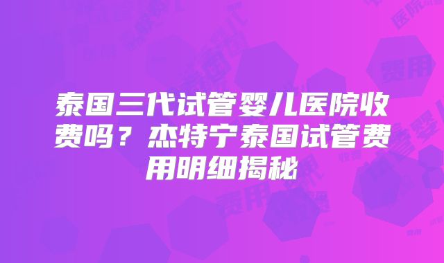 泰国三代试管婴儿医院收费吗?杰特宁泰国试管费用明细揭秘
