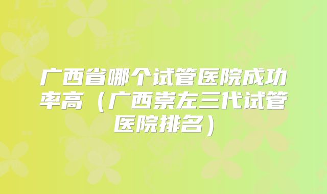 广西省哪个试管医院成功率高(广西崇左三代试管医院排名)