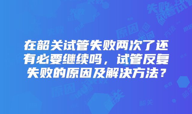 在韶关试管失败两次了还有必要继续吗,试管反复失败的原因及解决方法?