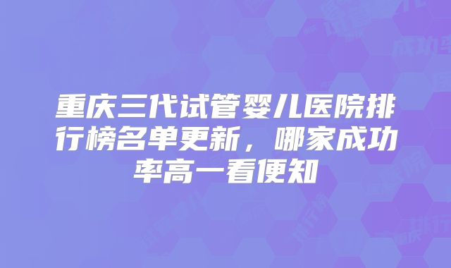 重庆三代试管婴儿医院排行榜名单更新，哪家成功率高一看便知