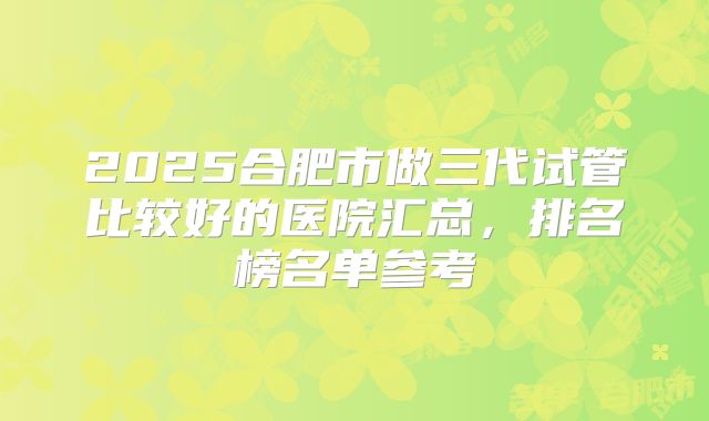 2025合肥市做三代试管比较好的医院汇总,排名榜名单参考
