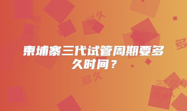 柬埔寨三代试管周期要多久时间?