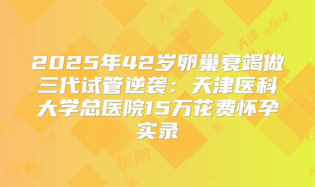 2025年42岁卵巢衰竭做三代试管逆袭:天津医科大学总医院15万花费怀孕实录