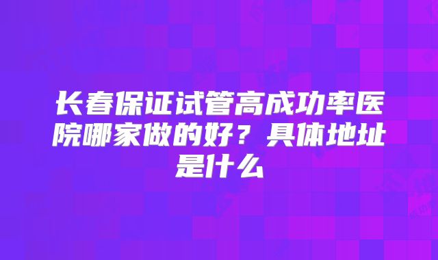 长春保证试管高成功率医院哪家做的好?具体地址是什么
