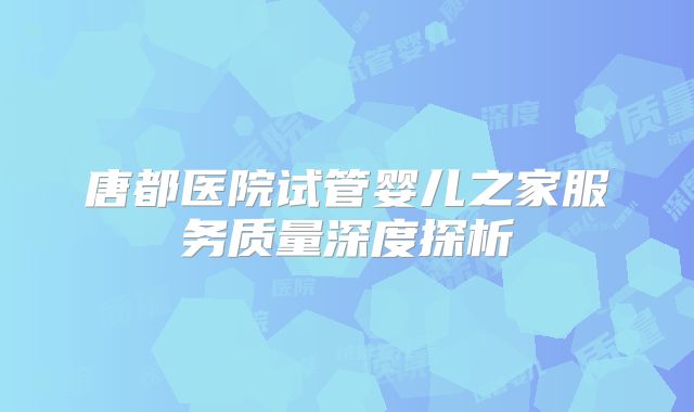 唐都医院试管婴儿之家服务质量深度探析