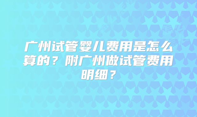广州试管婴儿费用是怎么算的？附广州做试管费用明细？