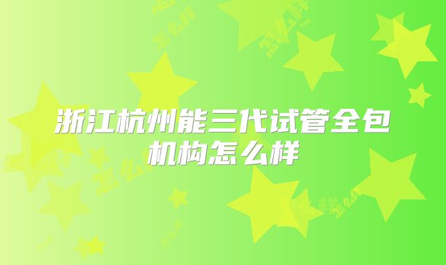 浙江杭州能三代试管全包机构怎么样