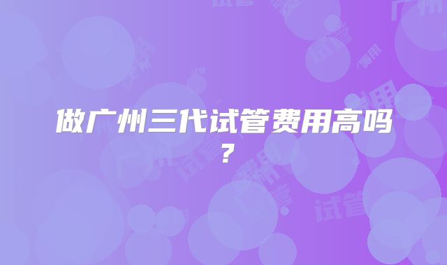 做广州三代试管费用高吗?