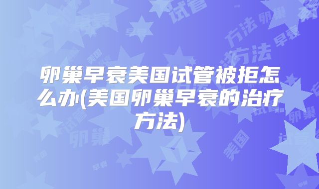 卵巢早衰美国试管被拒怎么办(美国卵巢早衰的治疗方法)