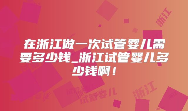 在浙江做一次试管婴儿需要多少钱_浙江试管婴儿多少钱啊!