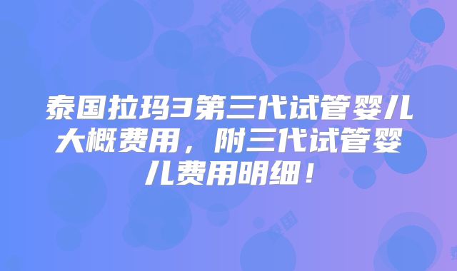 泰国拉玛3第三代试管婴儿大概费用,附三代试管婴儿费用明细!