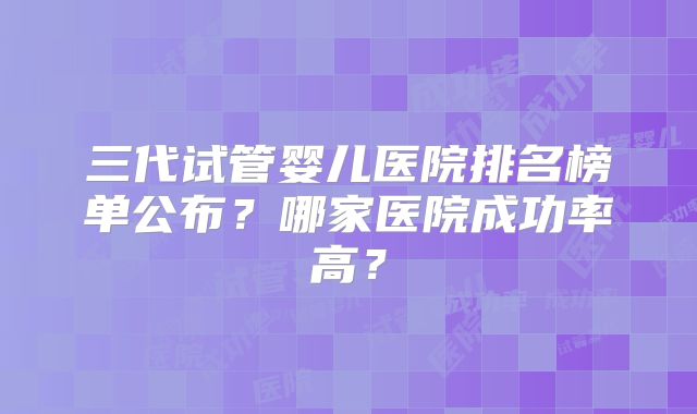三代试管婴儿医院排名榜单公布？哪家医院成功率高？