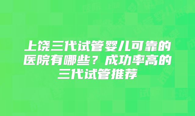 上饶三代试管婴儿可靠的医院有哪些?成功率高的三代试管推荐