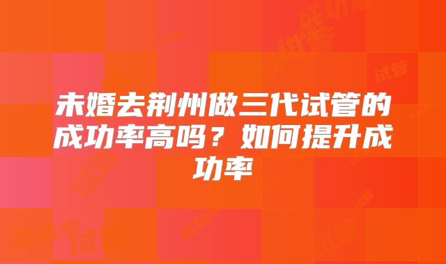 未婚去荆州做三代试管的成功率高吗?如何提升成功率