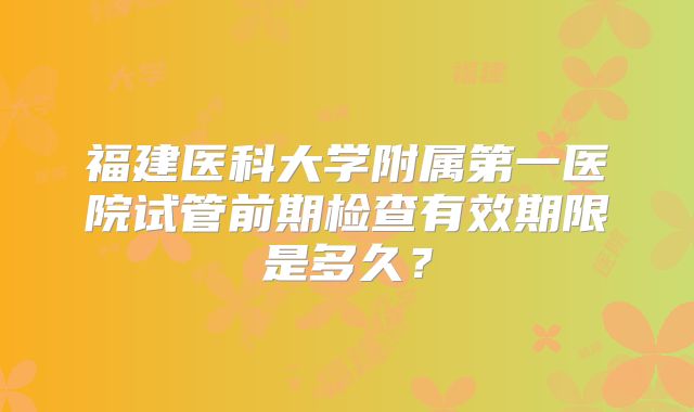福建医科大学附属第一医院试管前期检查有效期限是多久？