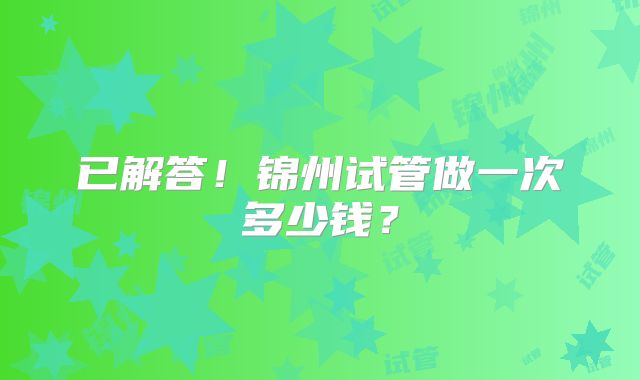 已解答！锦州试管做一次多少钱？