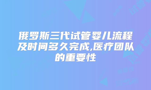 俄罗斯三代试管婴儿流程及时间多久完成,医疗团队的重要性