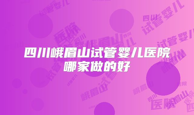 四川峨眉山试管婴儿医院哪家做的好