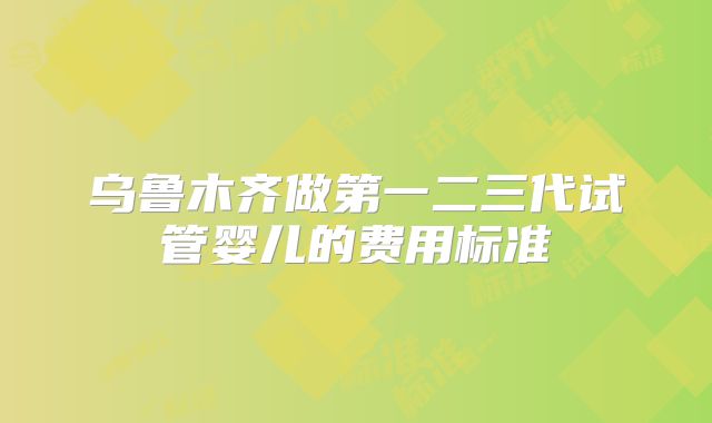 乌鲁木齐做第一二三代试管婴儿的费用标准