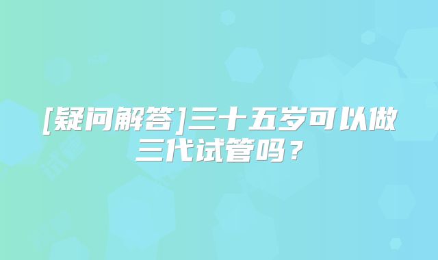 [疑问解答]三十五岁可以做三代试管吗？