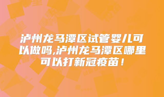 泸州龙马潭区试管婴儿可以做吗,泸州龙马潭区哪里可以打新冠疫苗!