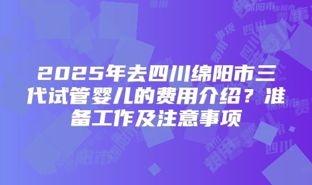 2025年去四川绵阳市三代试管婴儿的费用介绍?准备工作及注意事项