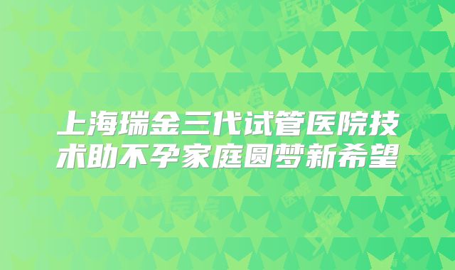 上海瑞金三代试管医院技术助不孕家庭圆梦新希望