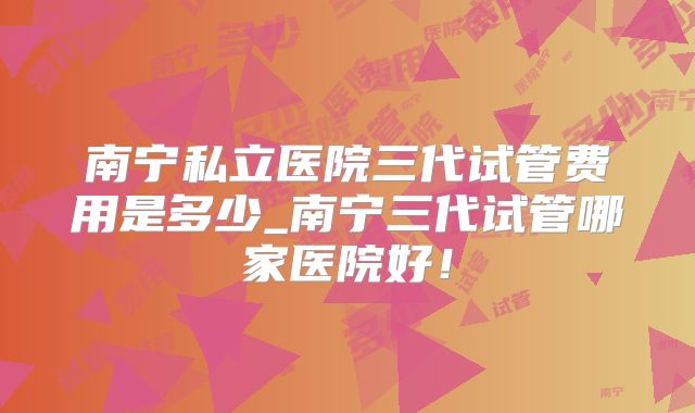南宁私立医院三代试管费用是多少_南宁三代试管哪家医院好！