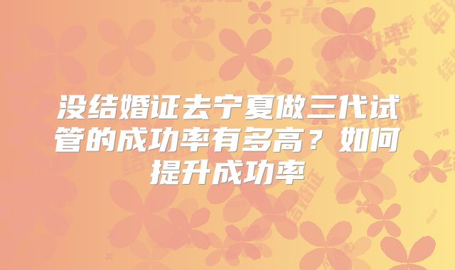 没结婚证去宁夏做三代试管的成功率有多高？如何提升成功率