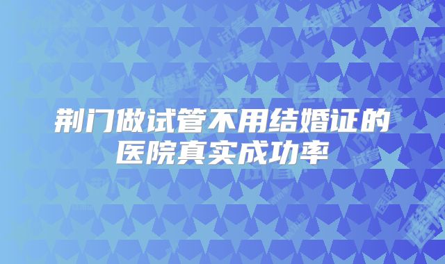 荆门做试管不用结婚证的医院真实成功率
