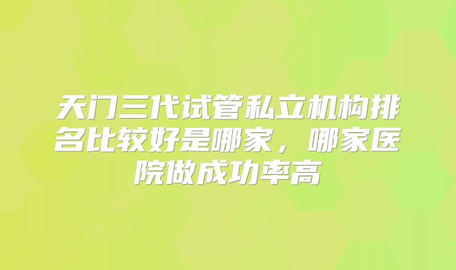 天门三代试管私立机构排名比较好是哪家，哪家医院做成功率高